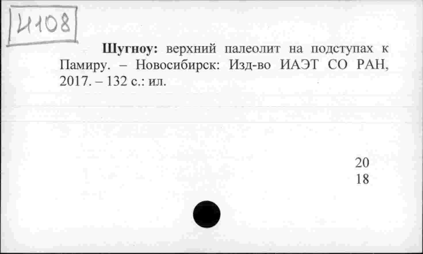 ﻿|шо&
Шугноу: верхний палеолит на подступах к Памиру. - Новосибирск: Изд-во ИАЭТ СО РАН, 2017.- 132 с.: ил.
20
18